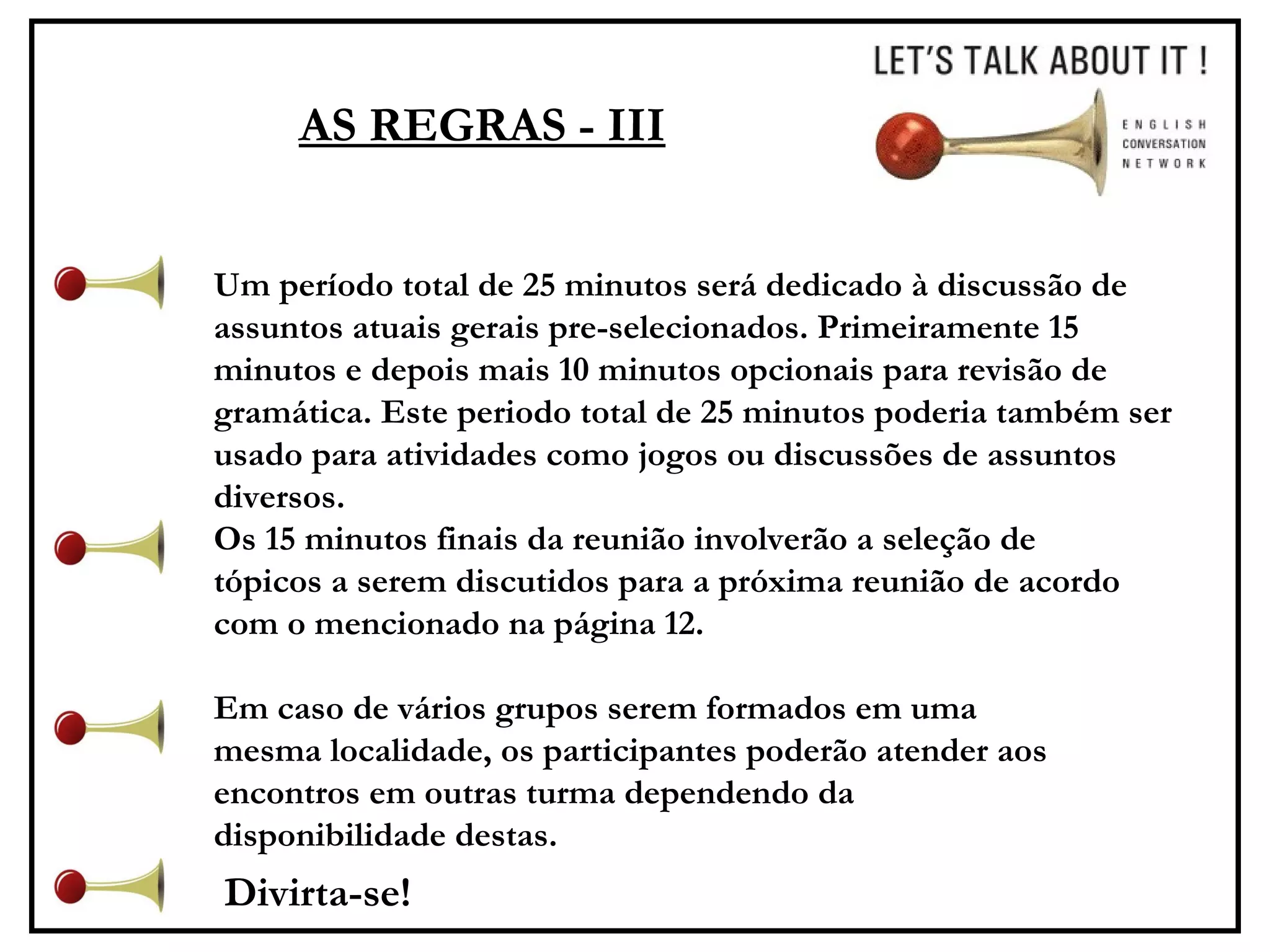 AS REGRAS - III Um período total de 25 minutos será dedicado à discussão de assuntos atuais gerais pre-selecionados. Primeiramente 15 minutos e depois mais 10 minutos opcionais para revisão de gramática. Este periodo total de 25 minutos poderia também ser usado para atividades como jogos ou discussões de assuntos diversos.  Os 15 minutos finais da reunião involverão a seleção de tópicos a serem discutidos para a próxima reunião de acordo com o mencionado na página 12. Em caso de vários grupos serem formados em uma mesma localidade, os participantes poderão atender aos encontros em outras turma dependendo da disponibilidade destas.  Divirta-se! 