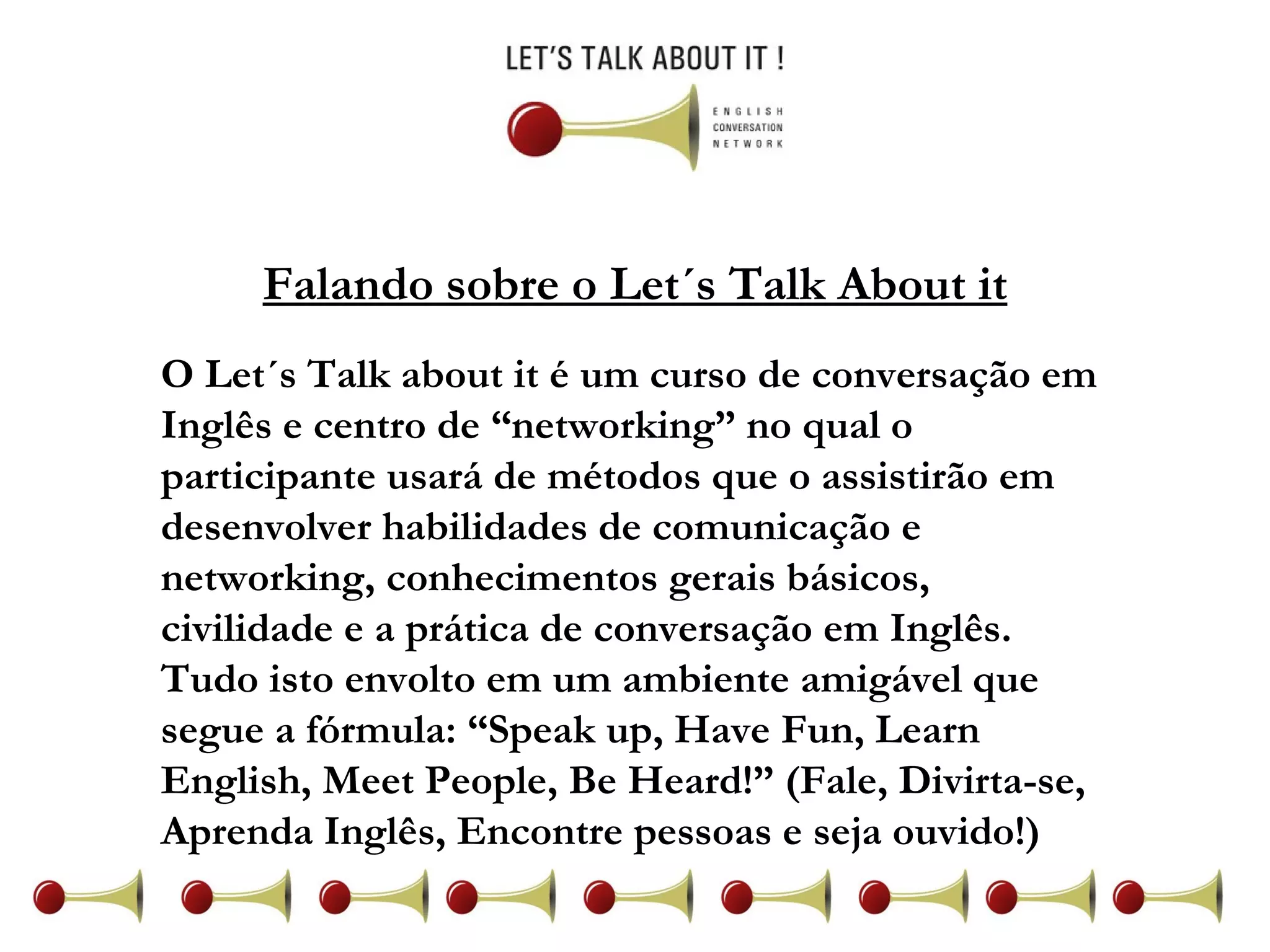 Falando sobre o Let´s Talk About it O Let´s Talk about it é um curso de conversação em Inglês e centro de “networking” no qual o participante usará de métodos que o assistirão em desenvolver habilidades de comunicação e networking, conhecimentos gerais básicos, civilidade e a prática de conversação em Inglês. Tudo isto envolto em um ambiente amigável que segue a fórmula: “Speak up, Have Fun, Learn English, Meet People, Be Heard!” (Fale, Divirta-se, Aprenda Inglês, Encontre pessoas e seja ouvido!)  