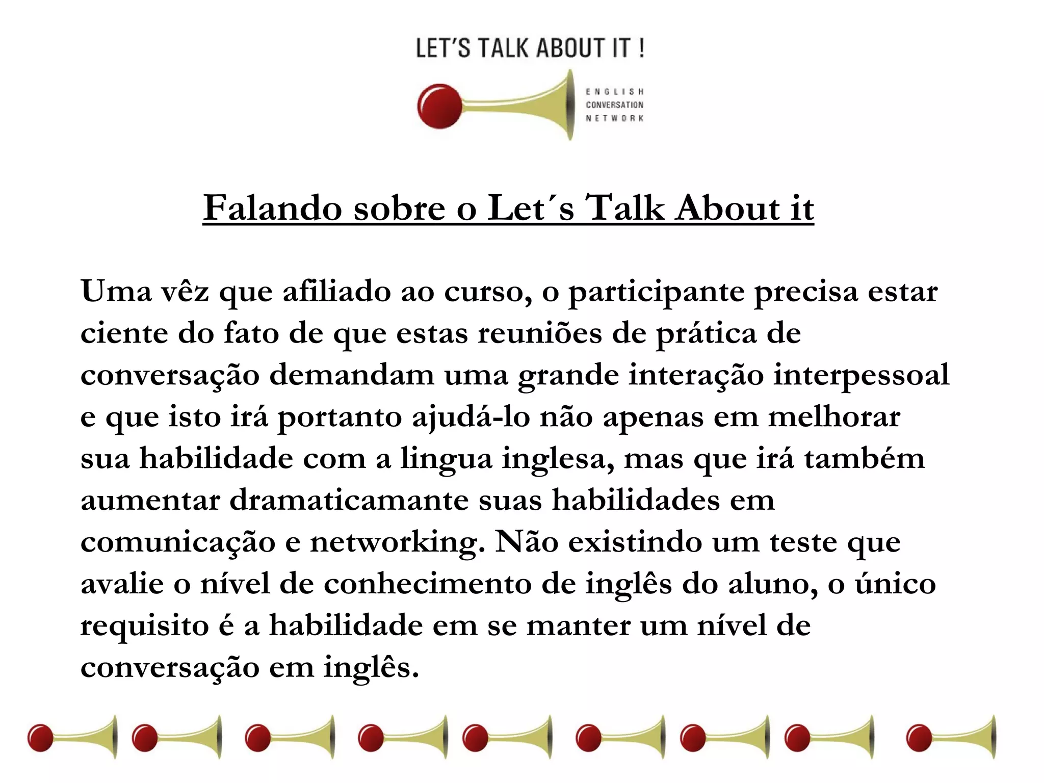 Falando sobre o Let´s Talk About it Uma vêz que afiliado ao curso, o participante precisa estar ciente do fato de que estas reuniões de prática de conversação demandam uma grande interação interpessoal e que isto irá portanto ajudá-lo não apenas em melhorar sua habilidade com a lingua inglesa, mas que irá também aumentar dramaticamante suas habilidades em comunicação e networking. Não existindo um teste que avalie o nível de conhecimento de inglês do aluno, o único requisito é a habilidade em se manter um nível de conversação em inglês.  