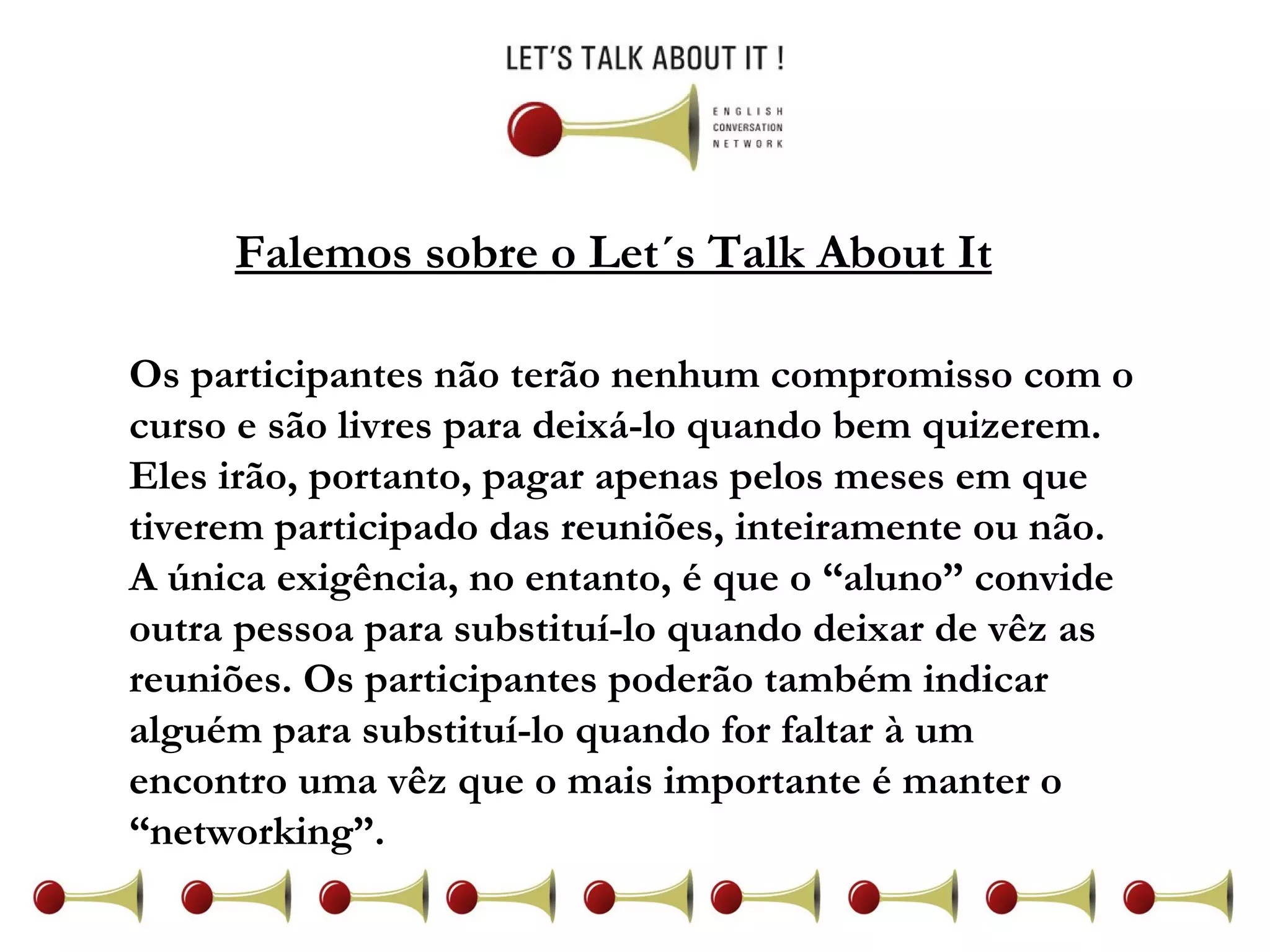 Falemos sobre o Let´s Talk About It Os participantes não terão nenhum compromisso com o curso e são livres para deixá-lo quando bem quizerem. Eles irão, portanto, pagar apenas pelos meses em que tiverem participado das reuniões, inteiramente ou não. A única exigência, no entanto, é que o “aluno” convide outra pessoa para substituí-lo quando deixar de vêz as reuniões. Os participantes poderão também indicar alguém para substituí-lo quando for faltar à um encontro uma vêz que o mais importante é manter o “networking”.  