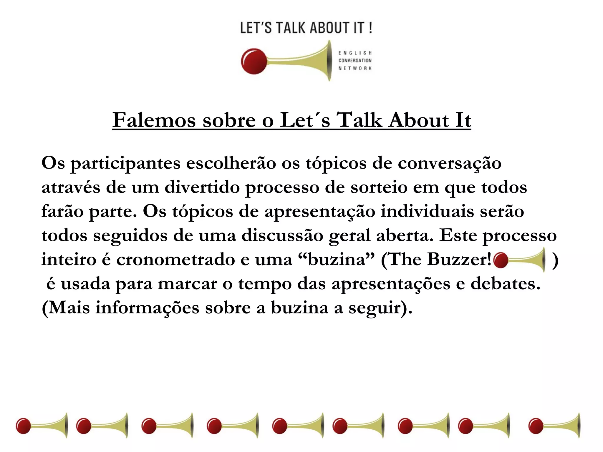 Falemos sobre o Let´s Talk About It Os participantes escolherão os tópicos de conversação através de um divertido processo de sorteio em que todos farão parte. Os tópicos de apresentação individuais serão todos seguidos de uma discussão geral aberta. Este processo inteiro é cronometrado e uma “buzina” (The Buzzer!  )  é usada para marcar o tempo das apresentações e debates. (Mais informações sobre a buzina a seguir). 