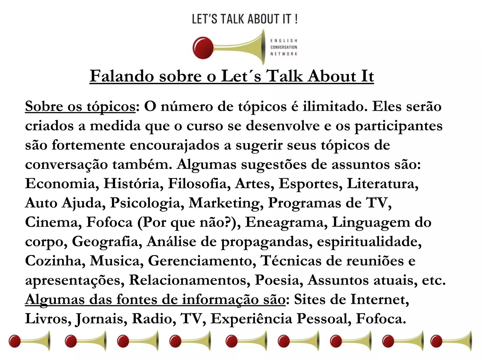 Falando sobre o Let´s Talk About It Sobre os tópicos : O número de tópicos é ilimitado. Eles serão criados a medida que o curso se desenvolve e os participantes são fortemente encourajados a sugerir seus tópicos de conversação também. Algumas sugestões de assuntos são: Economia, História, Filosofia, Artes, Esportes, Literatura, Auto Ajuda, Psicologia, Marketing, Programas de TV, Cinema, Fofoca (Por que não?), Eneagrama, Linguagem do corpo, Geografia, Análise de propagandas, espiritualidade, Cozinha, Musica, Gerenciamento, Técnicas de reuniões e apresentações, Relacionamentos, Poesia, Assuntos atuais, etc.  Algumas das fontes de informação são : Sites de Internet, Livros, Jornais, Radio, TV, Experiência Pessoal, Fofoca. 