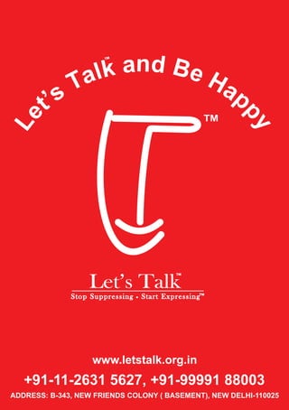 nd a B 
k 
l 
a 
T 
TM 
Let’s Talk TM 
e 
H 
a 
p 
TM 
s’ 
S t o p S u p p r e s s i n SSttoopp SSuupppprreess ss iinnggg SSStttaaarrr ttt EEExxxppprrreeesss sss iiinnngggTM 
p 
te 
y 
L 
www.letstalk.org.in 
+91-11-2631 5627, +91-99991 88003 
ADDRESS: B-343, NEW FRIENDS COLONY ( BASEMENT), NEW DELHI-110025 
 