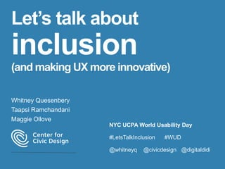 Let’s talk about
inclusion
(and making UX more innovative)
Whitney Quesenbery
Taapsi Ramchandani
Maggie Ollove
NYC UCPA World Usability Day
#LetsTalkInclusion #WUD
@whitneyq @civicdesign @digitaldidi
 