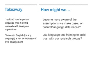 How might we…Takeaway
become more aware of the
assumptions we make based on
cultural/language differences?
use language and framing to build
trust with our research groups?
I realized how important
language was in doing
research with immigrant
populations.
Fluency in English (or any
language) is not an indicator of
civic engagement.
 