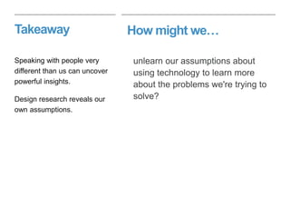 How might we…Takeaway
unlearn our assumptions about
using technology to learn more
about the problems we're trying to
solve?
Speaking with people very
different than us can uncover
powerful insights.
Design research reveals our
own assumptions.
 