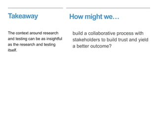 How might we…Takeaway
build a collaborative process with
stakeholders to build trust and yield
a better outcome?
The context around research
and testing can be as insightful
as the research and testing
itself.
 