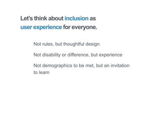 Let’s think about inclusion as
user experience for everyone.
Not rules, but thoughtful design
Not disability or difference, but experience
Not demographics to be met, but an invitation
to learn
 