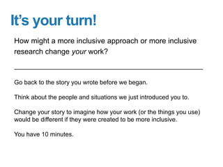 It’s your turn!
Go back to the story you wrote before we began.
Think about the people and situations we just introduced you to.
Change your story to imagine how your work (or the things you use)
would be different if they were created to be more inclusive.
You have 10 minutes.
How might a more inclusive approach or more inclusive
research change your work?
 