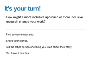 It’s your turn!
Find someone near you.
Share your stories.
Tell the other person one thing you liked about their story.
You have 5 minutes.
How might a more inclusive approach or more inclusive
research change your work?
 