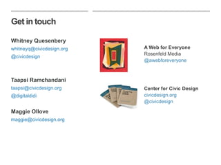 Get in touch
Whitney Quesenbery
whitneyq@civicdesign.org
@civicdesign
Taapsi Ramchandani
taapsi@civicdesign.org
@digitaldidi
Maggie Ollove
maggie@civicdesign.org
A Web for Everyone
Rosenfeld Media
@awebforeveryone
Center for Civic Design
civicdesign.org
@civicdesign
 