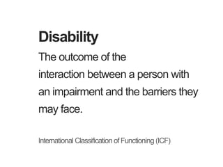 The outcome of the
interaction between a person with
an impairment and the barriers they
may face.
International Classification of Functioning (ICF)
Disability
 