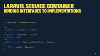 LaravelService Container
Binding InterfacesTo Implementations
use AppContractsEventPusher;
/**
* Create a new class instance.
*
* @param EventPusher $pusher
* @return void
*/
public function __construct(EventPusher $pusher)
{
$this->pusher = $pusher;
}
11
 
