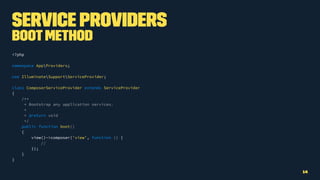 Service Providers
Bootmethod
<?php
namespace AppProviders;
use IlluminateSupportServiceProvider;
class ComposerServiceProvider extends ServiceProvider
{
/**
* Bootstrap any application services.
*
* @return void
*/
public function boot()
{
view()->composer('view', function () {
//
});
}
}
14
 