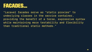 Facades...
“Laravel facades serve as "static proxies" to
underlying classes in the service container,
providing the beneﬁt of a terse, expressive syntax
while maintaining more testability and ﬂexibility
than traditional static methods.”
16
 