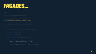Facades...
<?php
namespace AppHttpControllers;
use AppHttpControllersController;
use IlluminateSupportFacadesCache;
class UserController extends Controller
{
/**
* Show the profile for the given user.
*
* @param int $id
* @return Response
*/
public function showProfile($id)
{
$user = Cache::get('user:'.$id);
return view('profile', ['user' => $user]);
}
}
17
 