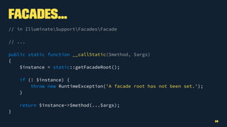 Facades...
// in IlluminateSupportFacadesFacade
// ...
public static function __callStatic($method, $args)
{
$instance = static::getFacadeRoot();
if (! $instance) {
throw new RuntimeException('A facade root has not been set.');
}
return $instance->$method(...$args);
}
18
 