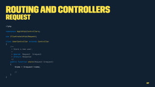 Routingand Controllers
Request
<?php
namespace AppHttpControllers;
use IlluminateHttpRequest;
class UserController extends Controller
{
/**
* Store a new user.
*
* @param Request $request
* @return Response
*/
public function store(Request $request)
{
$name = $request->name;
//
}
}
27
 