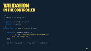 Validation
Inthe Controller
/**
* Store a new blog post.
*
* @param Request $request
* @return Response
*/
public function store(Request $request)
{
$this->validate($request, [
'title' => 'required|unique:posts|max:255',
'body' => 'required',
]);
// The blog post is valid, store in database...
}
32
 