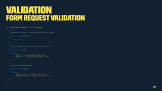 Validation
Form RequestValidation
class FightPredictionRequest extends FormRequest
{
/**
* Determine if the user is authorized to make this request.
*/
public function authorize()
{
return true;
}
/**
* Get the validation rules that apply to the request.
*/
public function rules()
{
return [
'fight' => 'required|exists:fights,uuid',
'fighter' => 'required|exists:fighters,uuid',
];
}
/**
* Get the validation messages.
*/
public function messages()
{
return [
'fight.required' => 'Fight is required...',
'fighter.required' => 'Fighter is required...',
];
}
}
33
 