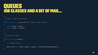 Queues
Job ClassesandabitofMail...
/**
* Create a new job instance.
*/
public function __construct(User $user, Order $order)
{
$this->user = $user;
$this->order = $order;
}
/**
* Execute the job.
*/
public function handle()
{
// process order...
Mail::to($this->user->email)->send(new OrderProcessed($order));
}
36
 