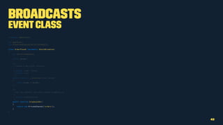 Broadcasts
EventClass
namespace AppEvents;
use AppOrder;
use IlluminateQueueSerializesModels;
class OrderPlaced implements ShouldBroadcast
{
use SerializesModels;
public $order;
/**
* Create a new event instance.
*
* @param Order $order
* @return void
*/
public function __construct(Order $order)
{
$this->order = $order;
}
/**
* Get the channels the event should broadcast on.
*
* @return Channel|array
*/
public function broadcastOn()
{
return new PrivateChannel('orders');
}
}
42
 