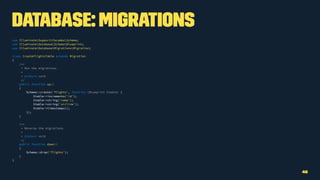 Database: Migrations
use IlluminateSupportFacadesSchema;
use IlluminateDatabaseSchemaBlueprint;
use IlluminateDatabaseMigrationsMigration;
class CreateFlightsTable extends Migration
{
/**
* Run the migrations.
*
* @return void
*/
public function up()
{
Schema::create('flights', function (Blueprint $table) {
$table->increments('id');
$table->string('name');
$table->string('airline');
$table->timestamps();
});
}
/**
* Reverse the migrations.
*
* @return void
*/
public function down()
{
Schema::drop('flights');
}
}
46
 