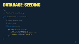 Database: Seeding
<?php
use IlluminateDatabaseSeeder;
class DatabaseSeeder extends Seeder
{
/**
* Run the database seeds.
*
* @return void
*/
public function run()
{
DB::table('users')->insert([
'name' => str_random(10),
'email' => str_random(10).'@gmail.com',
'password' => bcrypt('secret'),
]);
}
}
48
 