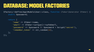 Database: ModelFactories
$factory->define(AppModelsUser::class, function (FakerGenerator $faker) {
static $password;
return [
'name' => $faker->name,
'email' => $faker->unique()->safeEmail,
'password' => $password ?: $password = bcrypt('secret'),
'remember_token' => str_random(10),
];
});
49
 