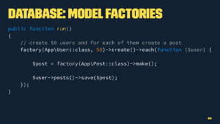 Database: ModelFactories
public function run()
{
// create 50 users and for each of them create a post
factory(AppUser::class, 50)->create()->each(function ($user) {
$post = factory(AppPost::class)->make();
$user->posts()->save($post);
});
}
50
 