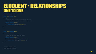 Eloquent- Relationships
Oneto One
class User extends Model
{
/**
* Get the phone record associated with the user.
*/
public function phone()
{
return $this->hasOne('AppPhone');
}
}
class Phone extends Model
{
/**
* Get the user that owns the phone.
*/
public function user()
{
return $this->belongsTo('AppUser');
}
}
// access user's number...
$user->phone()->number;
56
 