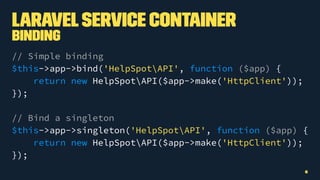 LaravelService Container
Binding
// Simple binding
$this->app->bind('HelpSpotAPI', function ($app) {
return new HelpSpotAPI($app->make('HttpClient'));
});
// Bind a singleton
$this->app->singleton('HelpSpotAPI', function ($app) {
return new HelpSpotAPI($app->make('HttpClient'));
});
6
 