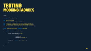 Testing
Mocking Facades
<?php
namespace TestsFeature;
use TestsTestCase;
use IlluminateSupportFacadesCache;
use IlluminateFoundationTestingWithoutMiddleware;
use IlluminateFoundationTestingDatabaseMigrations;
use IlluminateFoundationTestingDatabaseTransactions;
class UserControllerTest extends TestCase
{
public function testGetIndex()
{
Cache::shouldReceive('get')
->once()
->with('key')
->andReturn('value');
$response = $this->get('/users');
// ...
}
}
64
 