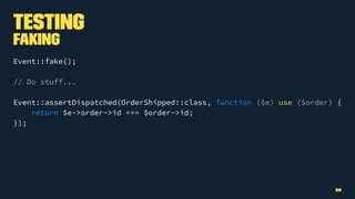 Testing
Faking
Event::fake();
// Do stuff...
Event::assertDispatched(OrderShipped::class, function ($e) use ($order) {
return $e->order->id === $order->id;
});
65
 