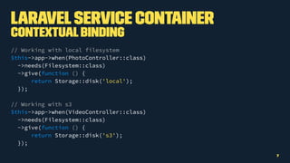LaravelService Container
ContextualBinding
// Working with local filesystem
$this->app->when(PhotoController::class)
->needs(Filesystem::class)
->give(function () {
return Storage::disk('local');
});
// Working with s3
$this->app->when(VideoController::class)
->needs(Filesystem::class)
->give(function () {
return Storage::disk('s3');
});
7
 