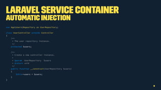 LaravelService Container
Automatic Injection
use AppUsersRepository as UserRepository;
class UserController extends Controller
{
/**
* The user repository instance.
*/
protected $users;
/**
* Create a new controller instance.
*
* @param UserRepository $users
* @return void
*/
public function __construct(UserRepository $users)
{
$this->users = $users;
}
}
9
 