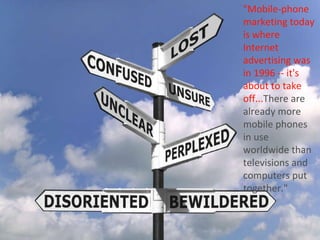 "Mobile-phone marketing today is where Internet advertising was in 1996 -- it's about to take off... There are already more mobile phones in use worldwide than televisions and computers put together." 
