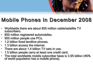 Mobile Phones in December 2008 Worldwide there are about 800 million cable/satellite TV subscribers. 850 million registered automobiles. 950 million people use PCs. 1.2 billion fixed landline phones.  1.3 billion access the internet. There are about 1.4 billion TV sets in use. 1.5 billion people carry at least one credit card. The total worldwide mobile subscriber base is 3.95 billion (46% of world population has a mobile phone). 