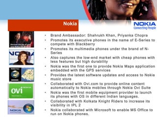 Nokia Brand Ambassador: Shahrukh Khan, Priyanka Chopra Promotes its executive phones in the name of E-Series to compete with Blackberry Promotes its multimedia phones under the brand of N-Series Also captures the low-end market with cheap phones with less features but high durability Nokia was the first one to provide Nokia Maps application embedded with the GPS services Provides the latest software updates and access to Nokia music store Collaborated with Ovi.com to provide online content automatically to Nokia mobiles through Nokia Ovi Suite Nokia was the first mobile equipment provider to launch its phones with OS in different Indian languages. Collaborated with Kolkata Knight Riders to increase its visibility in IPL 2 Nokia collaborated with Microsoft to enable MS Office to run on Nokia phones. 