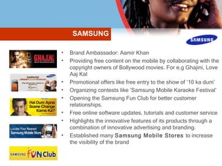 Brand Ambassador: Aamir Khan Providing free content on the mobile by collaborating with the copyright owners of Bollywood movies. For e.g Ghajini, Love Aaj Kal Promotional offers like free entry to the show of ‘10 ka dum’ Organizing contests like ‘Samsung Mobile Karaoke Festival’ Opening the Samsung Fun Club for better customer relationships. Free online software updates, tutorials and customer service Highlights the innovative features of its products through a combination of innovative advertising and branding. Established many  Samsung Mobile Stores  to increase the visibility of the brand SAMSUNG 