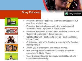 Sony Ericsson Initially had Hrithik Roshan as the brand ambassador but now does not have any Promotes its music phones under the brand name of Walkman series – a pioneer in music player Promotes its camera phones under the brand name of the Cybershot – a pioneer in digital cameras Collaborated with Facebook to provide Facebook Ready Phone C903 Collaborated with MTV Roadies to start the MTV Roadies Battleground 2 Allows you to create your own mobile themes. Has come up with GreenHeart initiative to protect the environment – Naite Phone ‘ Sony Ericsson Certified Developer’ contest to motivate innovation and creativity 