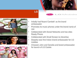 LG Initially had Noami Cambell  as the brand ambassador Promotes its music phones under the brand name of  rokr Collaborated with Social Networks and has sites Ready Phone Collaborated with Small Screen to Advertise  Deepika was first Indian brand ambassador for LG mobiles Choosen John and Genelia and brand ambassador for launch of LG Cookie 