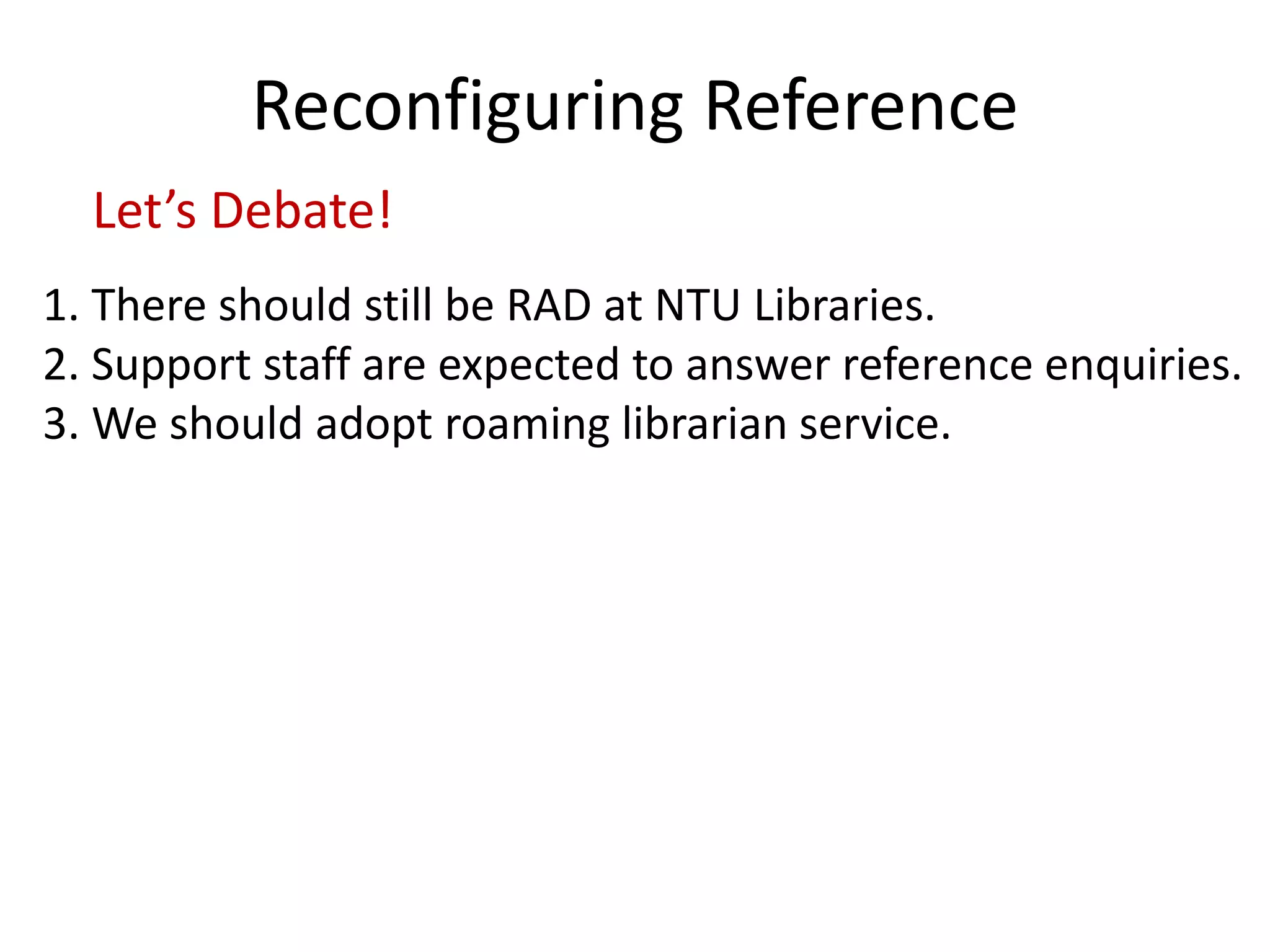 Reconfiguring Reference 
Let’s Debate! 
1. There should still be RAD at NTU Libraries. 
2. Support staff are expected to answer reference enquiries. 
3. We should adopt roaming librarian service. 