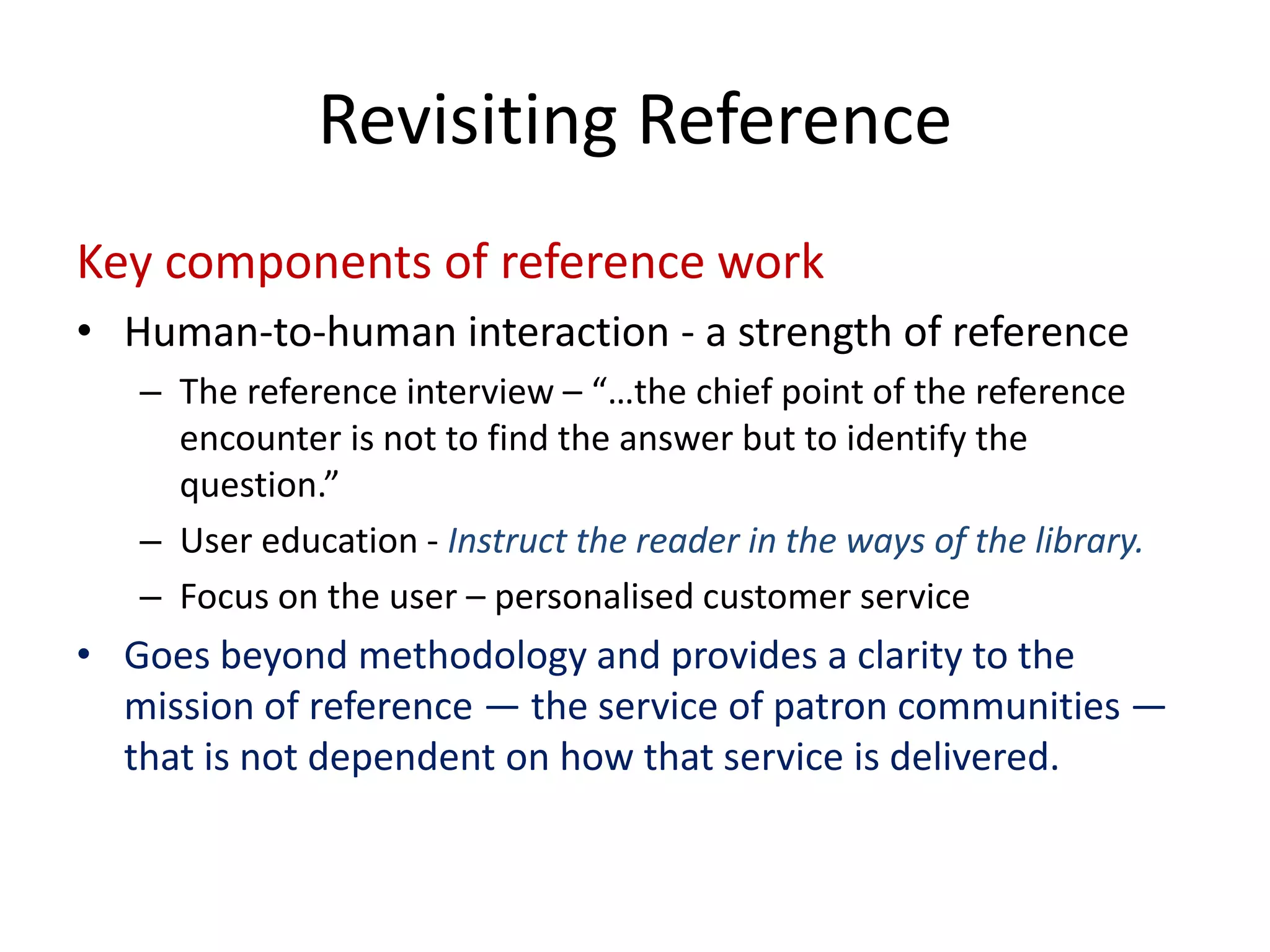 Key components of reference work 
• 
Human‐to‐human interaction ‐a strength of reference 
– 
The reference interview –“…the chief point of the reference encounter is not to find the answer but to identify the question.” 
– 
User education ‐Instruct the reader in the ways of the library. 
– 
Focus on the user –personalised customer service 
• 
Goes beyond methodology and provides a clarity to the mission of reference —the service of patron communities — that is not dependent on how that service is delivered. 
Revisiting Reference  
