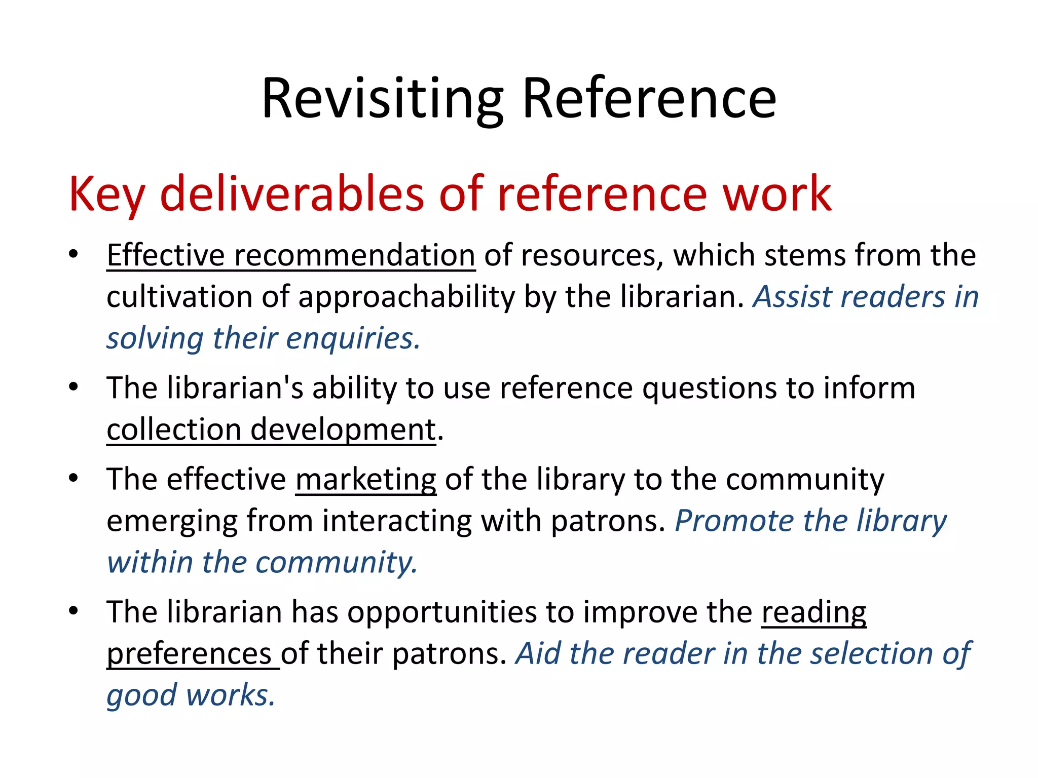 Key deliverables of reference work 
• 
Effective recommendationof resources, which stems from the cultivation of approachability by the librarian. Assist readers in solving their enquiries. 
• 
The librarian's ability to use reference questions to inform collection development. 
• 
The effective marketingof the library to the community emerging from interacting with patrons. Promote the library within the community. 
• 
The librarian has opportunities to improve the reading preferences of their patrons. Aid the reader in the selection of good works. 
Revisiting Reference  