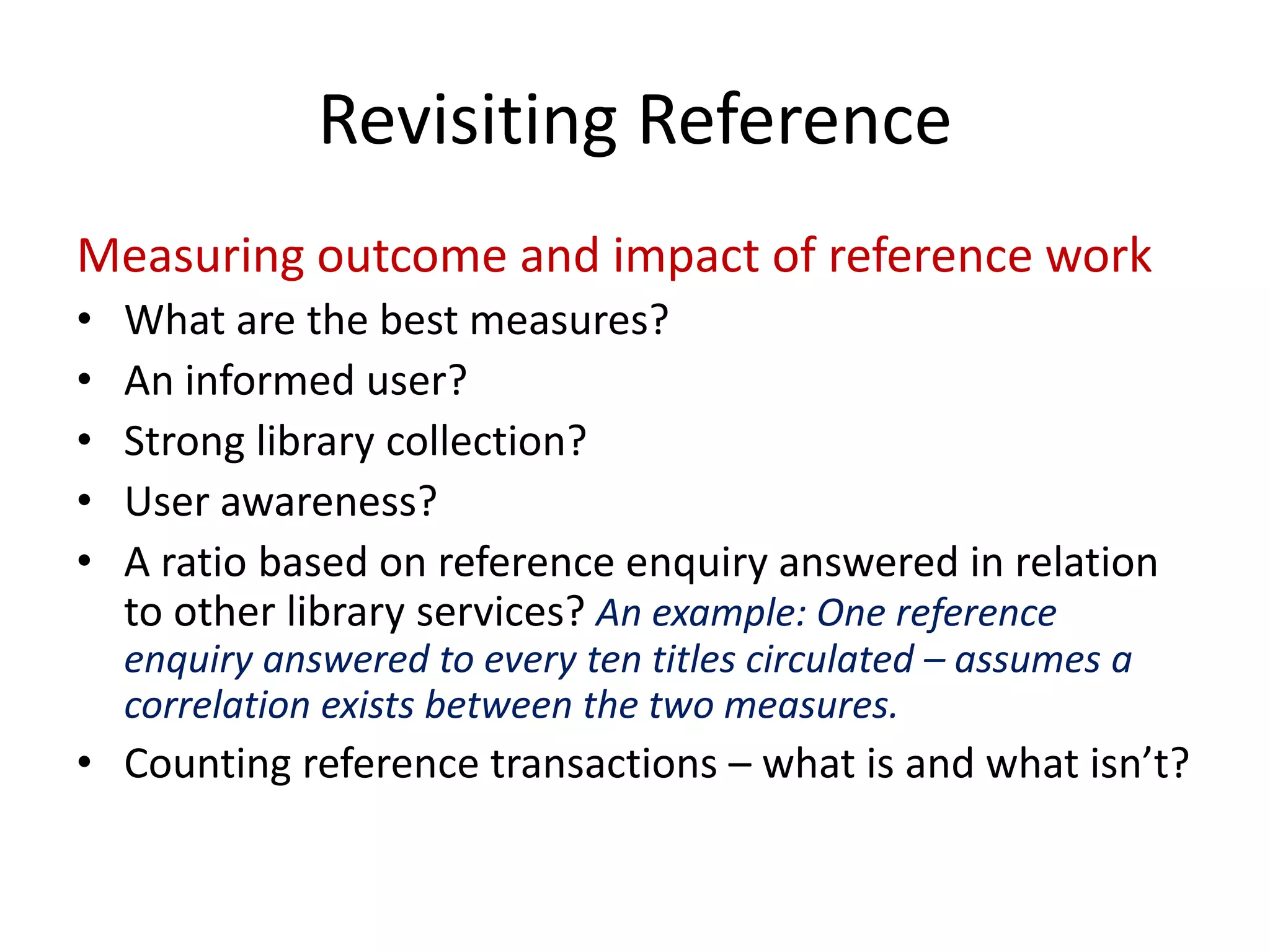 Measuring outcome and impact of reference work 
• 
What are the best measures? 
• 
An informed user? 
• 
Strong library collection? 
• 
User awareness? 
• 
A ratio based on reference enquiry answered in relation to other library services? An example: One reference enquiry answered to every ten titles circulated –assumes a correlation exists between the two measures. 
• 
Counting reference transactions –what is and what isn’t? 
Revisiting Reference  
