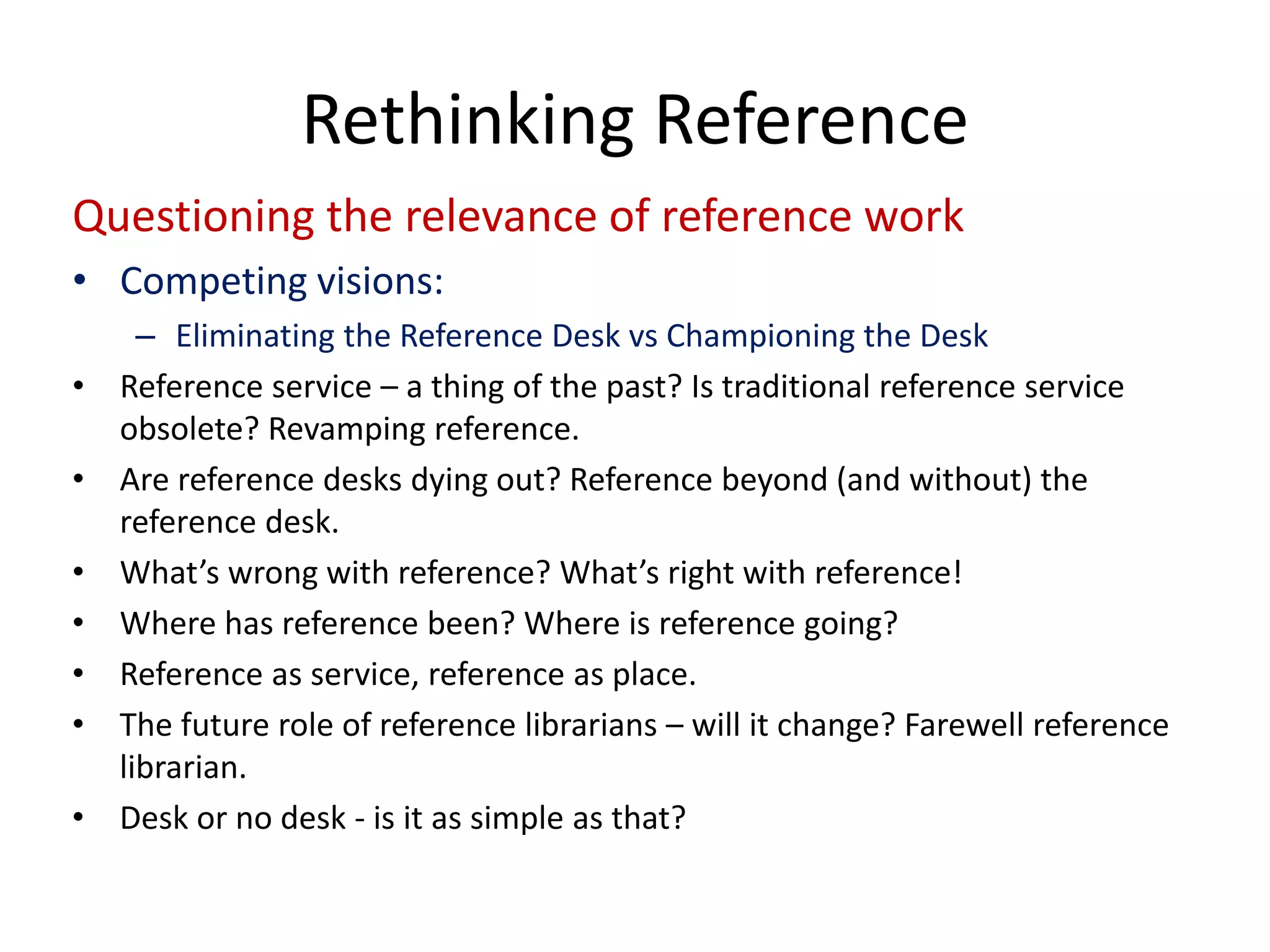 Questioning the relevance of reference work 
• 
Competing visions: 
– 
Eliminating the Reference Desk vsChampioning the Desk 
• 
Reference service –a thing of the past? Is traditional reference service obsolete? Revamping reference. 
• 
Are reference desks dying out? Reference beyond (and without) the reference desk. 
• 
What’s wrong with reference? What’s right with reference! 
• 
Where has reference been? Where is reference going? 
• 
Reference as service, reference as place. 
• 
The future role of reference librarians –will it change? Farewell reference librarian. 
• 
Desk or no desk ‐is it as simple as that? 
Rethinking Reference  
