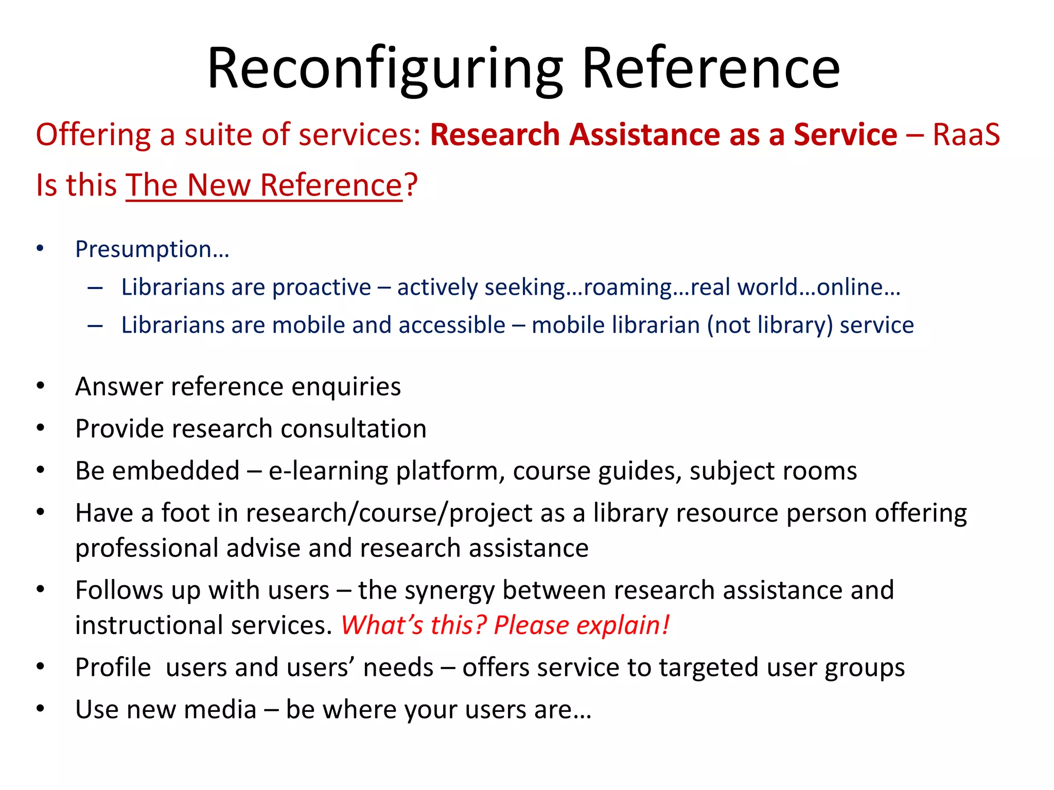 Reconfiguring Reference 
Offering a suite of services: Research Assistance as a Service –RaaS 
Is this The New Reference? 
• 
Presumption… 
– 
Librarians are proactive –actively seeking…roaming…real world…online… 
– 
Librarians are mobile and accessible –mobile librarian (not library) service 
• 
Answer reference enquiries 
• 
Provide research consultation 
• 
Be embedded –e‐learning platform, course guides, subject rooms 
• 
Have a foot in research/course/project as a library resource person offering professional advise and research assistance 
• 
Follows up with users –the synergy between research assistance and instructional services. What’s this? Please explain! 
• 
Profile users and users’ needs –offers service to targeted user groups 
• 
Use new media –be where your users are…  
