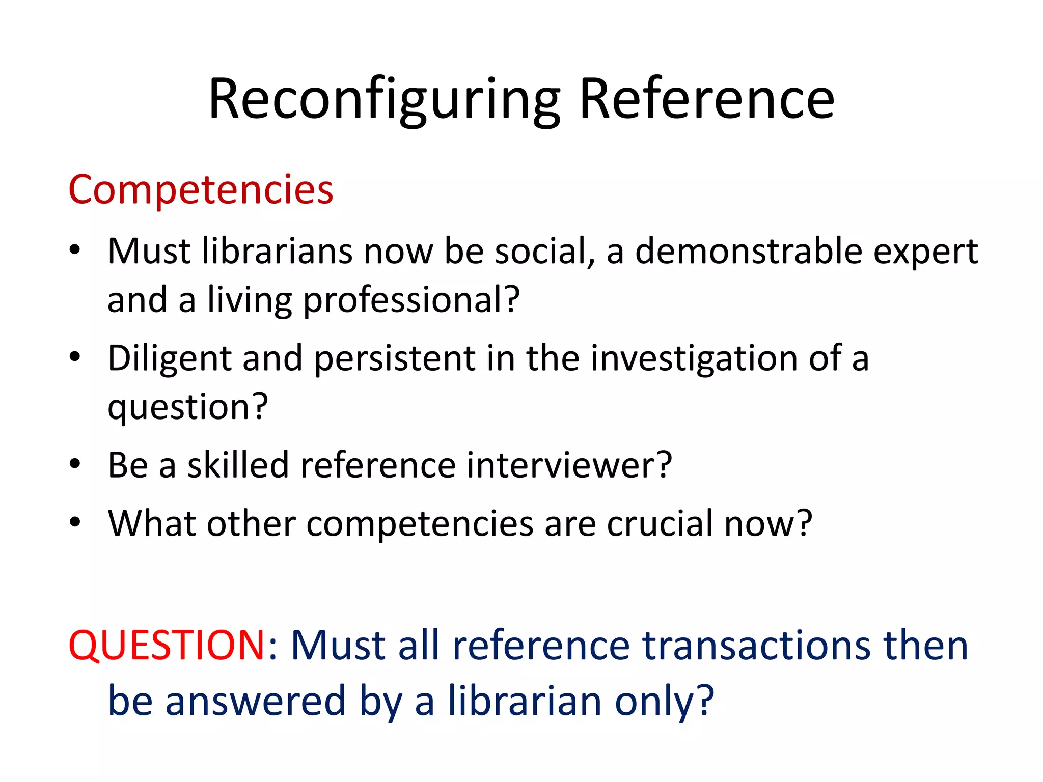 Reconfiguring Reference 
Competencies 
• 
Must librarians now be social, a demonstrable expert and a living professional? 
• 
Diligent and persistent in the investigation of a question? 
• 
Be a skilled reference interviewer? 
• 
What other competencies are crucial now? 
QUESTION: Must all reference transactions then be answered by a librarian only?  