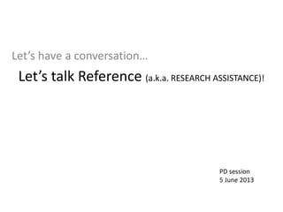 Let’s talk Reference (a.k.a. RESEARCH ASSISTANCE)! 
Let’s have a conversation… 
PD session 
5 June 2013  